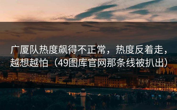 广厦队热度飙得不正常，热度反着走，越想越怕（49图库官网那条线被扒出）