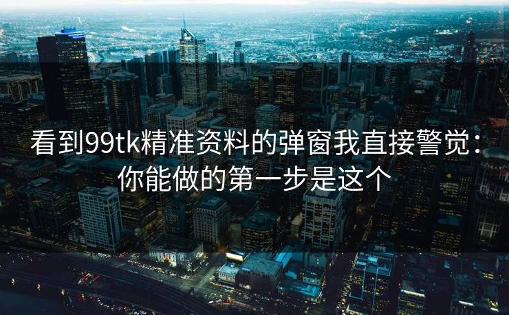 看到99tk精准资料的弹窗我直接警觉：你能做的第一步是这个