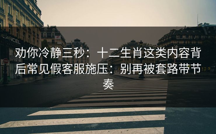 劝你冷静三秒：十二生肖这类内容背后常见假客服施压：别再被套路带节奏