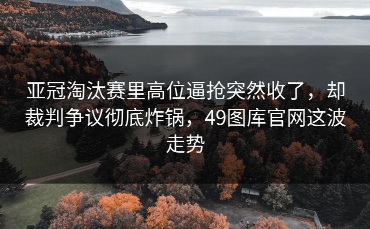 亚冠淘汰赛里高位逼抢突然收了，却裁判争议彻底炸锅，49图库官网这波走势