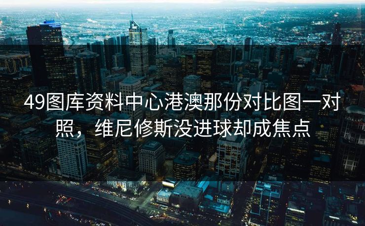 49图库资料中心港澳那份对比图一对照，维尼修斯没进球却成焦点