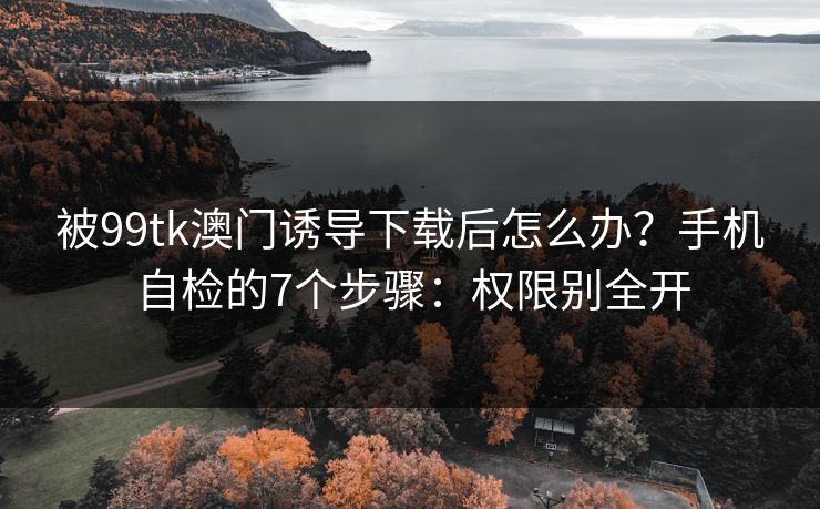被99tk澳门诱导下载后怎么办？手机自检的7个步骤：权限别全开
