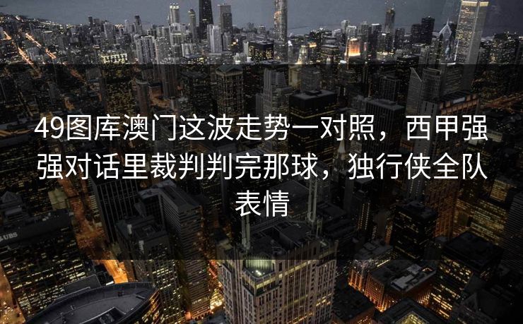 49图库澳门这波走势一对照，西甲强强对话里裁判判完那球，独行侠全队表情