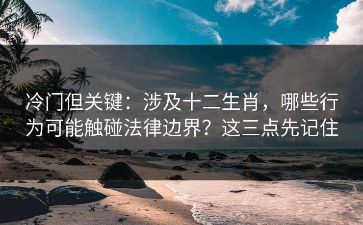 冷门但关键：涉及十二生肖，哪些行为可能触碰法律边界？这三点先记住