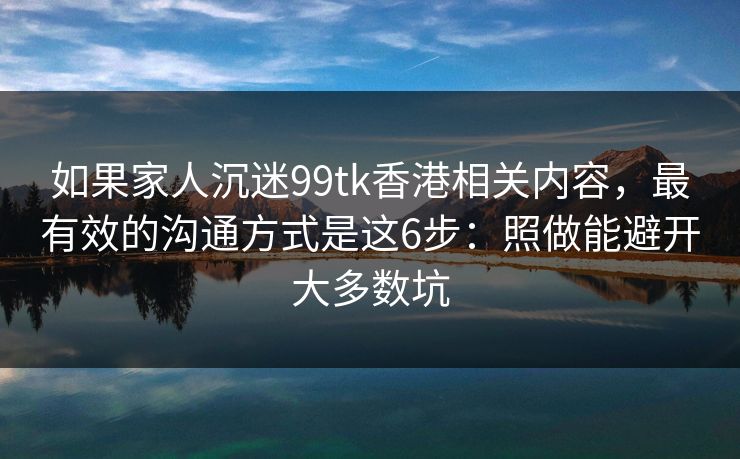 如果家人沉迷99tk香港相关内容，最有效的沟通方式是这6步：照做能避开大多数坑