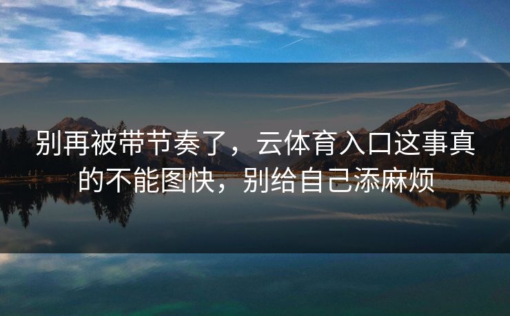 别再被带节奏了，云体育入口这事真的不能图快，别给自己添麻烦