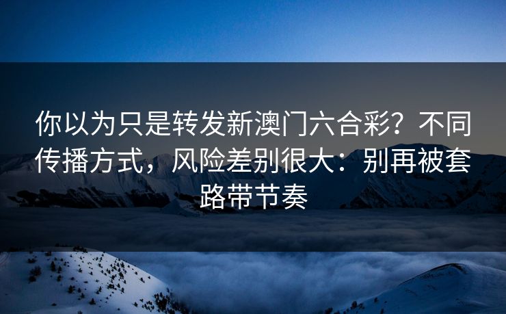 你以为只是转发新澳门六合彩？不同传播方式，风险差别很大：别再被套路带节奏