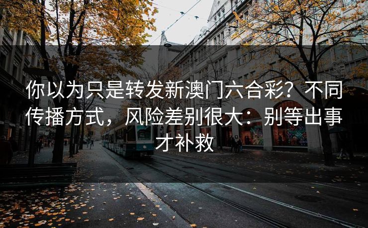 你以为只是转发新澳门六合彩？不同传播方式，风险差别很大：别等出事才补救