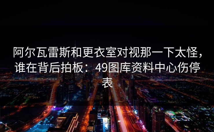 阿尔瓦雷斯和更衣室对视那一下太怪，谁在背后拍板：49图库资料中心伤停表