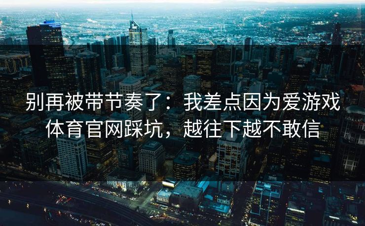 别再被带节奏了：我差点因为爱游戏体育官网踩坑，越往下越不敢信