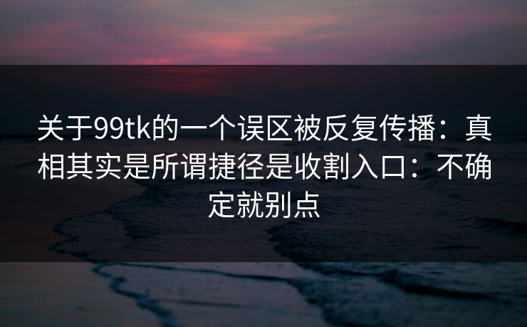 关于99tk的一个误区被反复传播：真相其实是所谓捷径是收割入口：不确定就别点