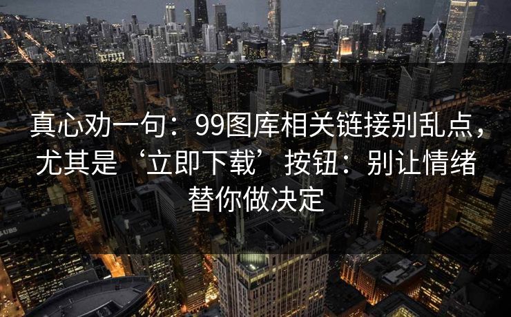 真心劝一句：99图库相关链接别乱点，尤其是‘立即下载’按钮：别让情绪替你做决定