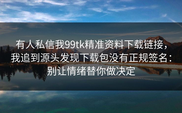 有人私信我99tk精准资料下载链接，我追到源头发现下载包没有正规签名：别让情绪替你做决定