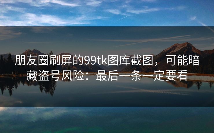 朋友圈刷屏的99tk图库截图，可能暗藏盗号风险：最后一条一定要看